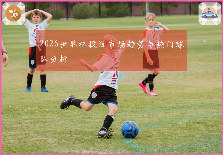 2026世界杯投注市场趋势与热门球队分析