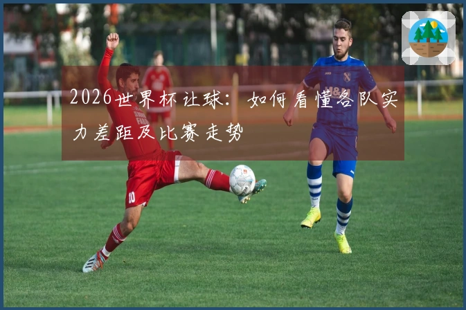 2026世界杯让球：如何看懂各队实力差距及比赛走势