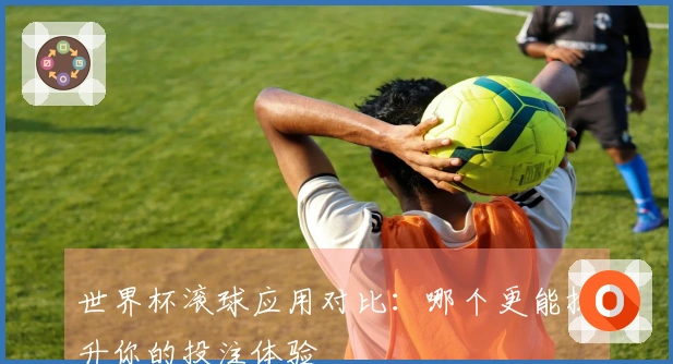 世界杯滚球应用对比：哪个更能提升你的投注体验